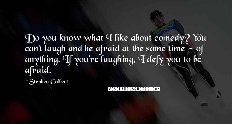 Stephen Colbert Quotes: Do you know what I like about comedy? You can't laugh and be afraid at the same time - of anything. If you're laughing, I defy you to be afraid.