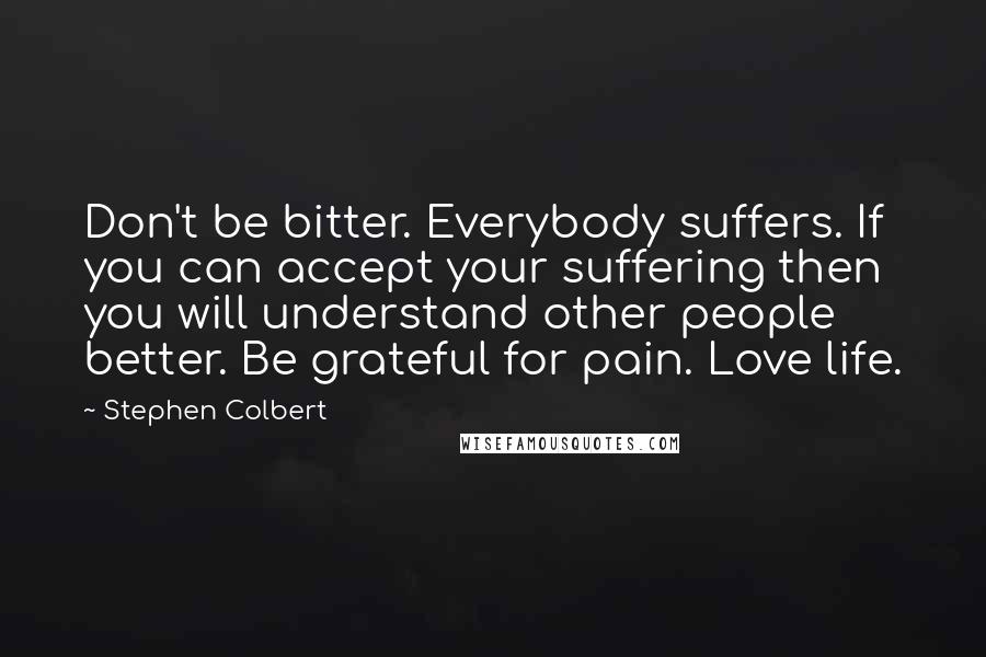 Stephen Colbert Quotes: Don't be bitter. Everybody suffers. If you can accept your suffering then you will understand other people better. Be grateful for pain. Love life.