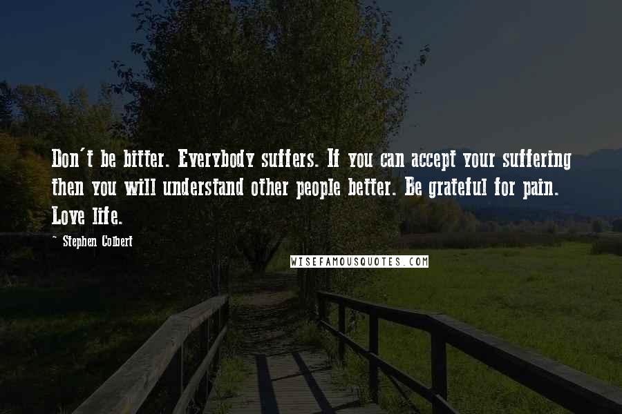 Stephen Colbert Quotes: Don't be bitter. Everybody suffers. If you can accept your suffering then you will understand other people better. Be grateful for pain. Love life.