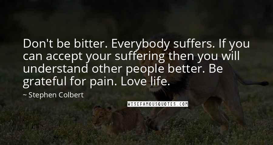 Stephen Colbert Quotes: Don't be bitter. Everybody suffers. If you can accept your suffering then you will understand other people better. Be grateful for pain. Love life.