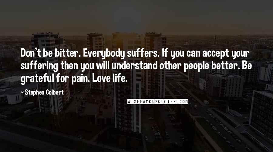 Stephen Colbert Quotes: Don't be bitter. Everybody suffers. If you can accept your suffering then you will understand other people better. Be grateful for pain. Love life.