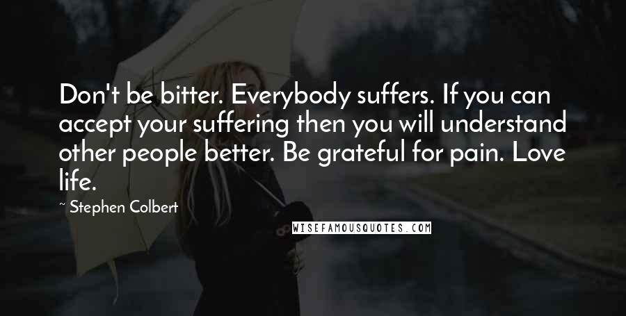 Stephen Colbert Quotes: Don't be bitter. Everybody suffers. If you can accept your suffering then you will understand other people better. Be grateful for pain. Love life.