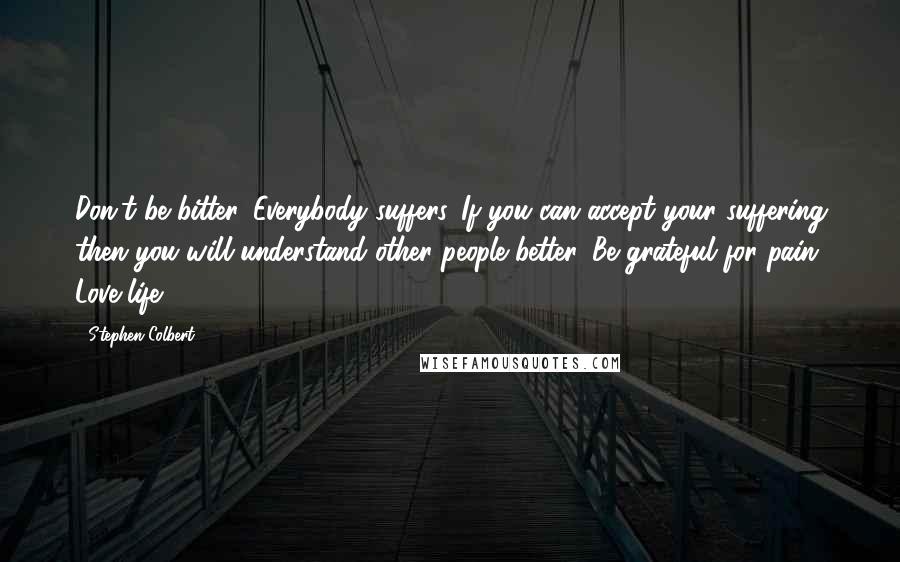 Stephen Colbert Quotes: Don't be bitter. Everybody suffers. If you can accept your suffering then you will understand other people better. Be grateful for pain. Love life.