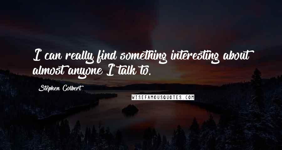 Stephen Colbert Quotes: I can really find something interesting about almost anyone I talk to.