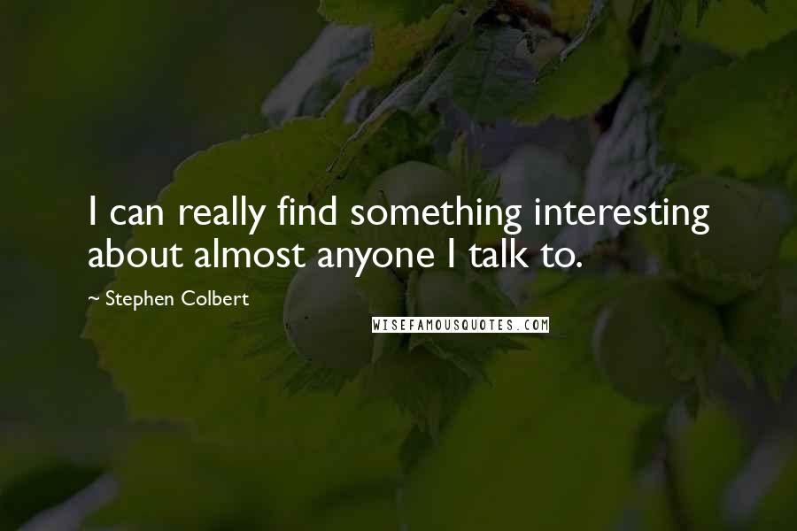 Stephen Colbert Quotes: I can really find something interesting about almost anyone I talk to.