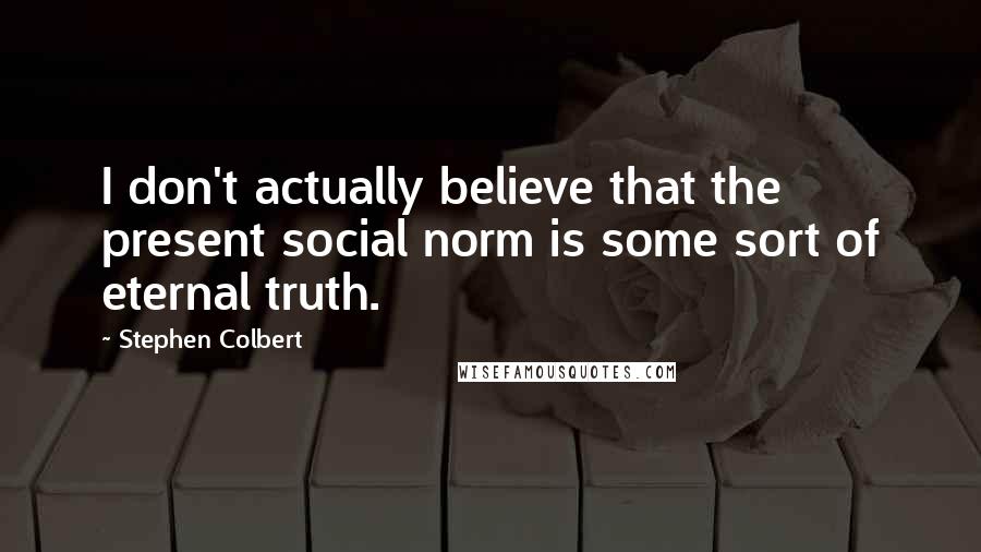 Stephen Colbert Quotes: I don't actually believe that the present social norm is some sort of eternal truth.