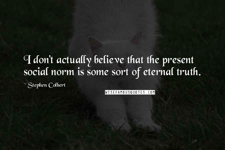 Stephen Colbert Quotes: I don't actually believe that the present social norm is some sort of eternal truth.