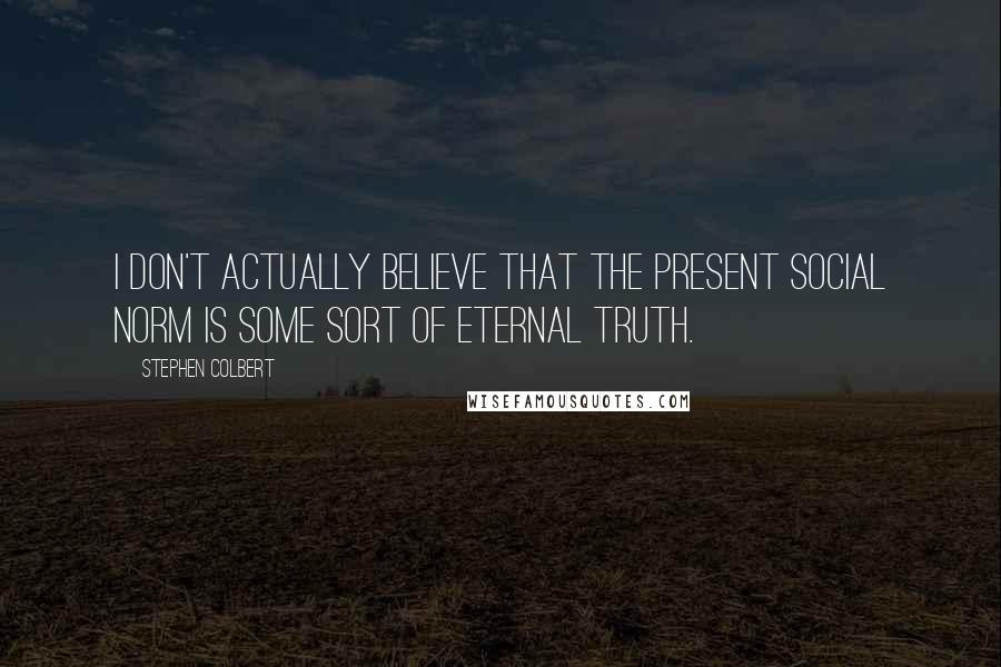 Stephen Colbert Quotes: I don't actually believe that the present social norm is some sort of eternal truth.