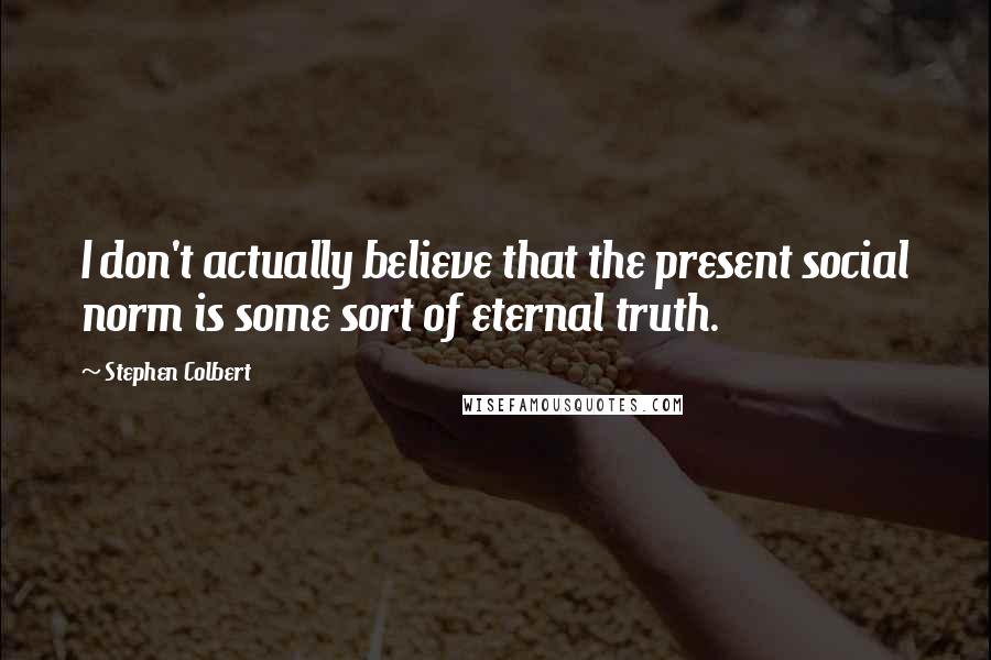 Stephen Colbert Quotes: I don't actually believe that the present social norm is some sort of eternal truth.