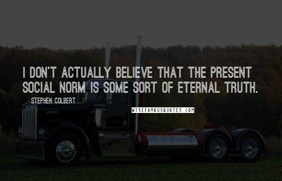 Stephen Colbert Quotes: I don't actually believe that the present social norm is some sort of eternal truth.