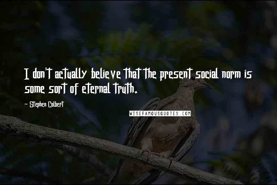 Stephen Colbert Quotes: I don't actually believe that the present social norm is some sort of eternal truth.