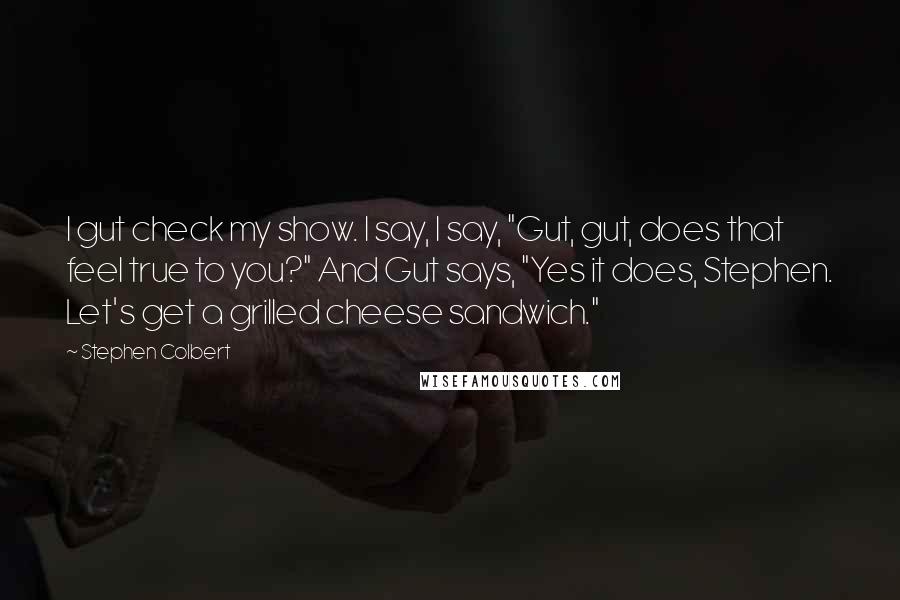 Stephen Colbert Quotes: I gut check my show. I say, I say, "Gut, gut, does that feel true to you?" And Gut says, "Yes it does, Stephen. Let's get a grilled cheese sandwich."