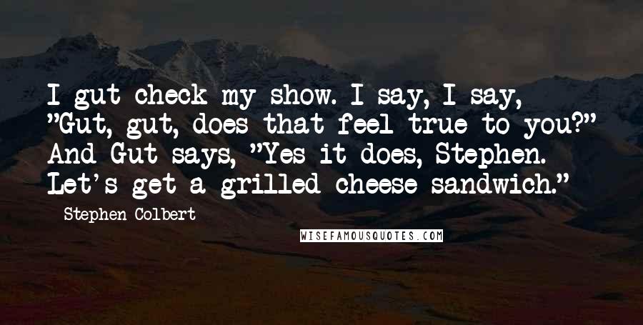 Stephen Colbert Quotes: I gut check my show. I say, I say, "Gut, gut, does that feel true to you?" And Gut says, "Yes it does, Stephen. Let's get a grilled cheese sandwich."