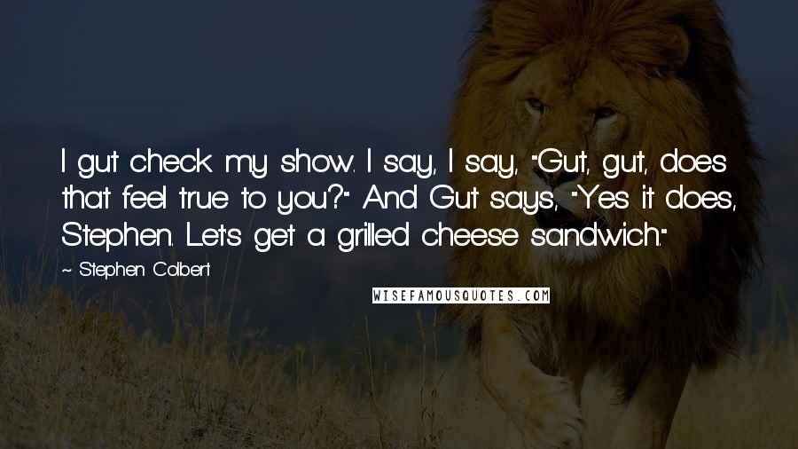 Stephen Colbert Quotes: I gut check my show. I say, I say, "Gut, gut, does that feel true to you?" And Gut says, "Yes it does, Stephen. Let's get a grilled cheese sandwich."