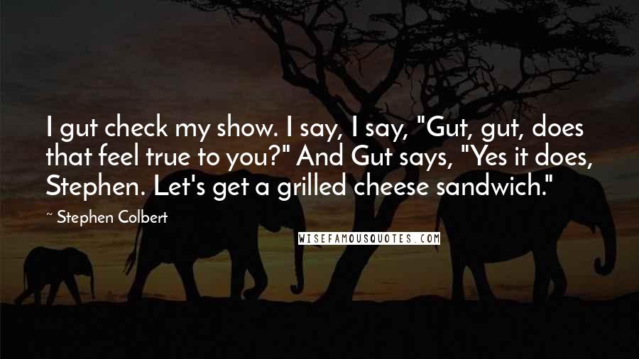Stephen Colbert Quotes: I gut check my show. I say, I say, "Gut, gut, does that feel true to you?" And Gut says, "Yes it does, Stephen. Let's get a grilled cheese sandwich."
