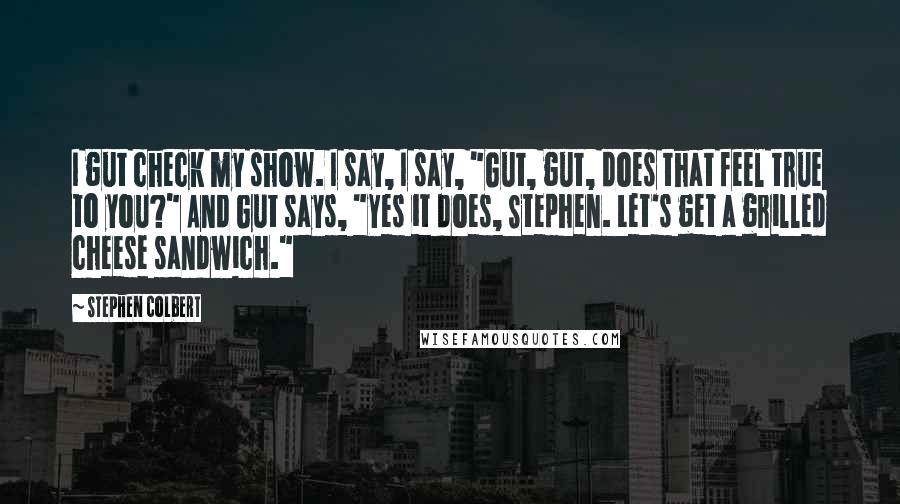 Stephen Colbert Quotes: I gut check my show. I say, I say, "Gut, gut, does that feel true to you?" And Gut says, "Yes it does, Stephen. Let's get a grilled cheese sandwich."