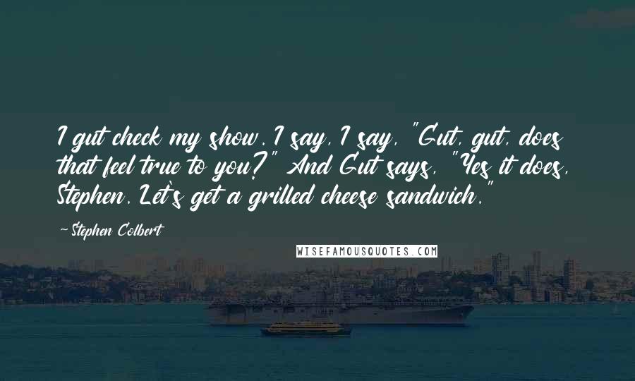 Stephen Colbert Quotes: I gut check my show. I say, I say, "Gut, gut, does that feel true to you?" And Gut says, "Yes it does, Stephen. Let's get a grilled cheese sandwich."