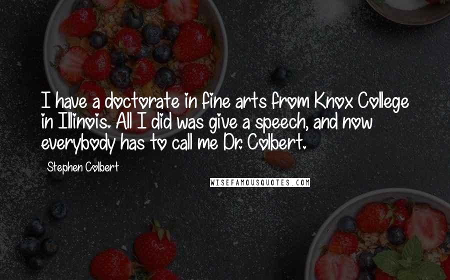 Stephen Colbert Quotes: I have a doctorate in fine arts from Knox College in Illinois. All I did was give a speech, and now everybody has to call me Dr. Colbert.