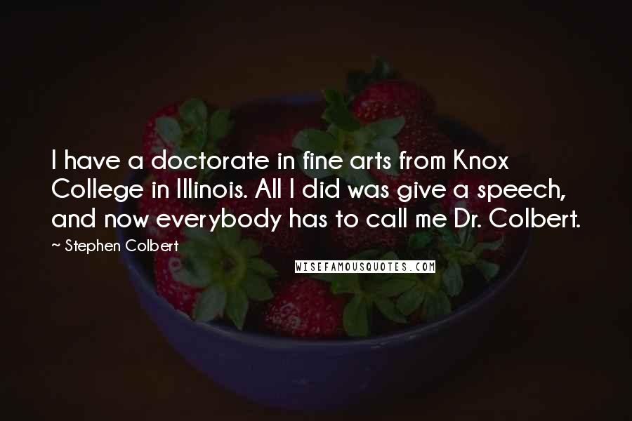 Stephen Colbert Quotes: I have a doctorate in fine arts from Knox College in Illinois. All I did was give a speech, and now everybody has to call me Dr. Colbert.
