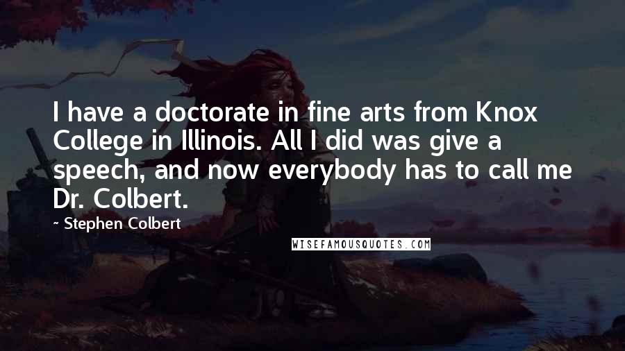 Stephen Colbert Quotes: I have a doctorate in fine arts from Knox College in Illinois. All I did was give a speech, and now everybody has to call me Dr. Colbert.