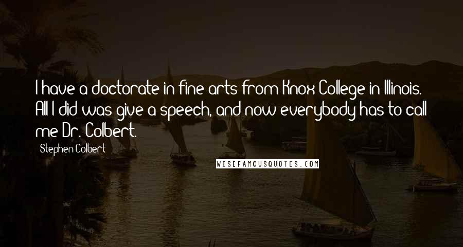 Stephen Colbert Quotes: I have a doctorate in fine arts from Knox College in Illinois. All I did was give a speech, and now everybody has to call me Dr. Colbert.