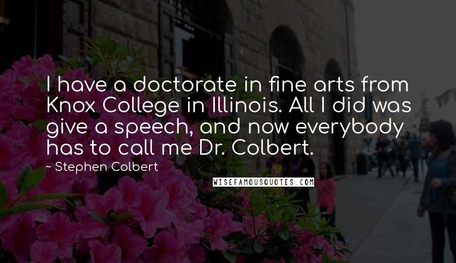 Stephen Colbert Quotes: I have a doctorate in fine arts from Knox College in Illinois. All I did was give a speech, and now everybody has to call me Dr. Colbert.