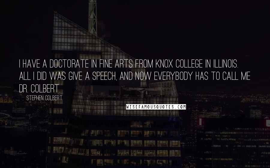 Stephen Colbert Quotes: I have a doctorate in fine arts from Knox College in Illinois. All I did was give a speech, and now everybody has to call me Dr. Colbert.