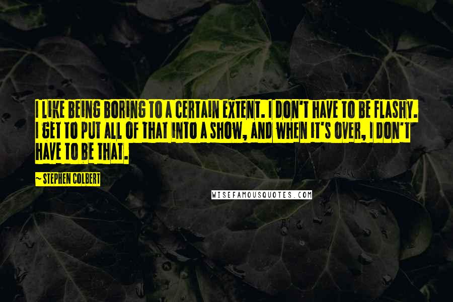 Stephen Colbert Quotes: I like being boring to a certain extent. I don't have to be flashy. I get to put all of that into a show, and when it's over, I don't have to be that.