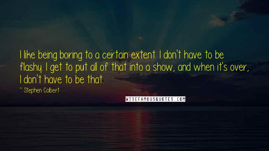Stephen Colbert Quotes: I like being boring to a certain extent. I don't have to be flashy. I get to put all of that into a show, and when it's over, I don't have to be that.