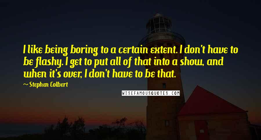 Stephen Colbert Quotes: I like being boring to a certain extent. I don't have to be flashy. I get to put all of that into a show, and when it's over, I don't have to be that.