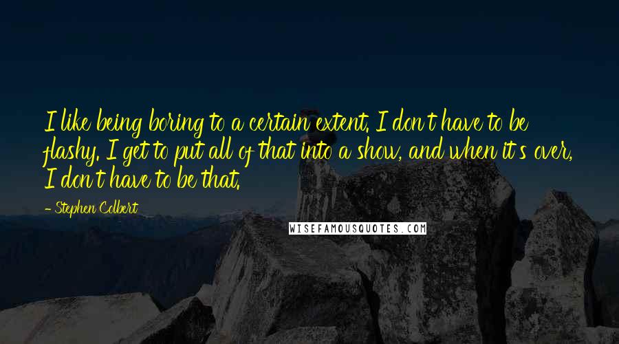 Stephen Colbert Quotes: I like being boring to a certain extent. I don't have to be flashy. I get to put all of that into a show, and when it's over, I don't have to be that.