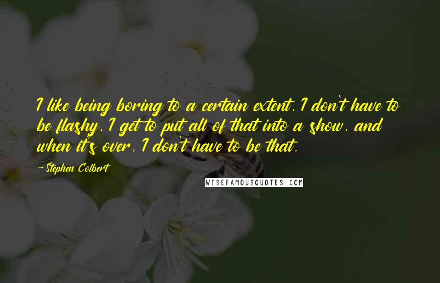 Stephen Colbert Quotes: I like being boring to a certain extent. I don't have to be flashy. I get to put all of that into a show, and when it's over, I don't have to be that.