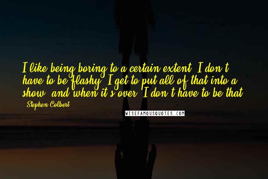 Stephen Colbert Quotes: I like being boring to a certain extent. I don't have to be flashy. I get to put all of that into a show, and when it's over, I don't have to be that.