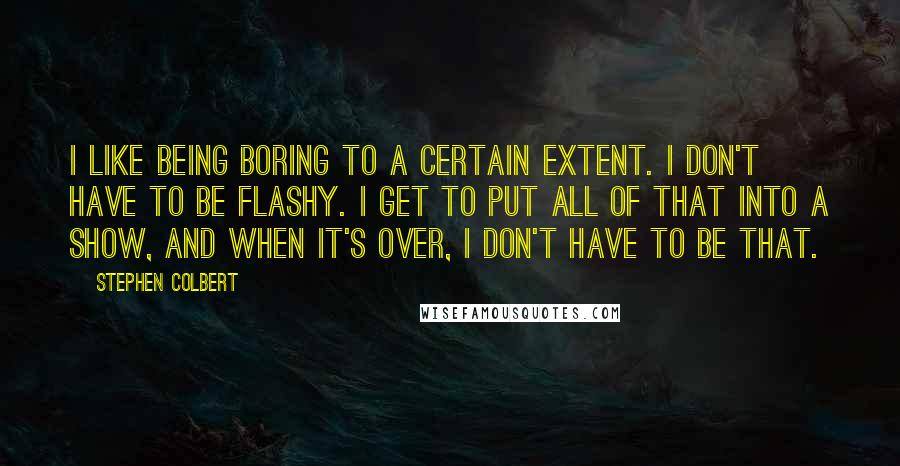 Stephen Colbert Quotes: I like being boring to a certain extent. I don't have to be flashy. I get to put all of that into a show, and when it's over, I don't have to be that.