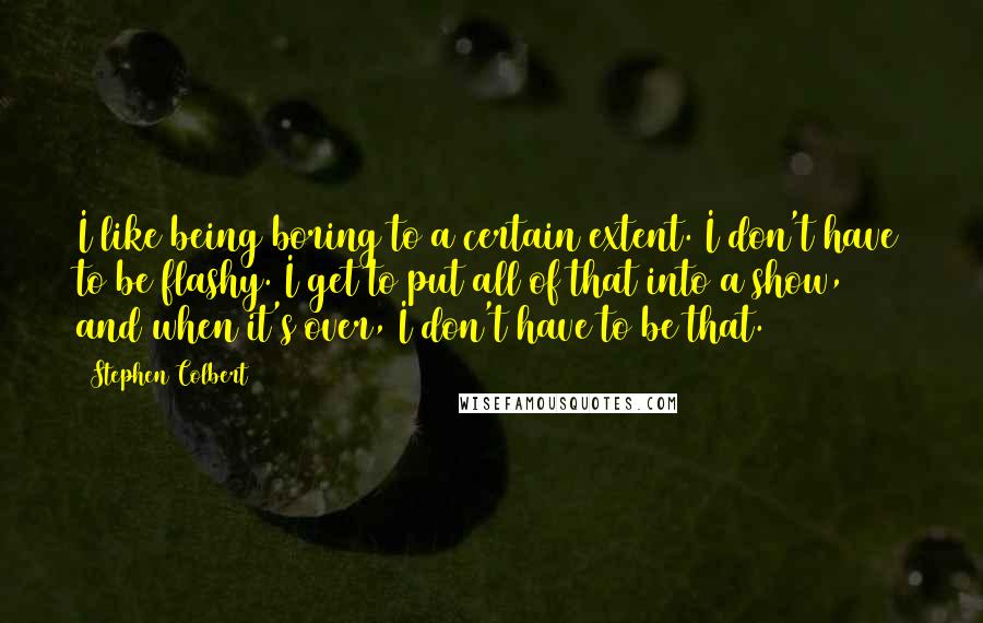 Stephen Colbert Quotes: I like being boring to a certain extent. I don't have to be flashy. I get to put all of that into a show, and when it's over, I don't have to be that.