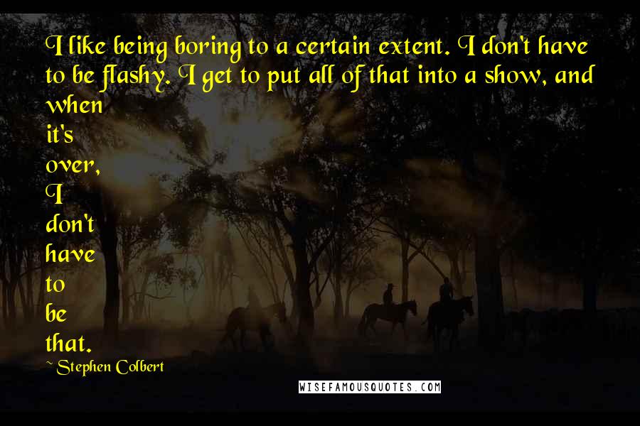 Stephen Colbert Quotes: I like being boring to a certain extent. I don't have to be flashy. I get to put all of that into a show, and when it's over, I don't have to be that.