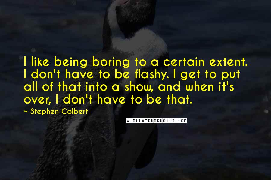 Stephen Colbert Quotes: I like being boring to a certain extent. I don't have to be flashy. I get to put all of that into a show, and when it's over, I don't have to be that.