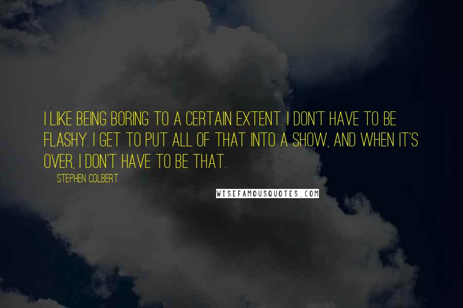 Stephen Colbert Quotes: I like being boring to a certain extent. I don't have to be flashy. I get to put all of that into a show, and when it's over, I don't have to be that.