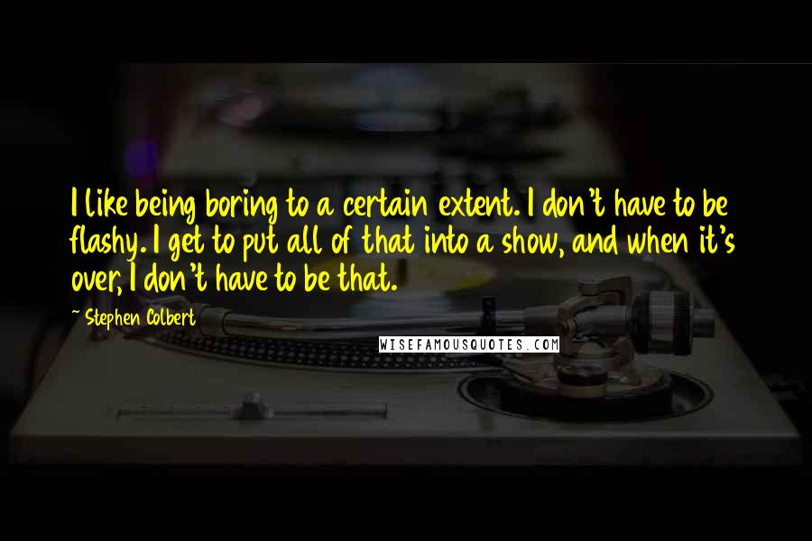 Stephen Colbert Quotes: I like being boring to a certain extent. I don't have to be flashy. I get to put all of that into a show, and when it's over, I don't have to be that.