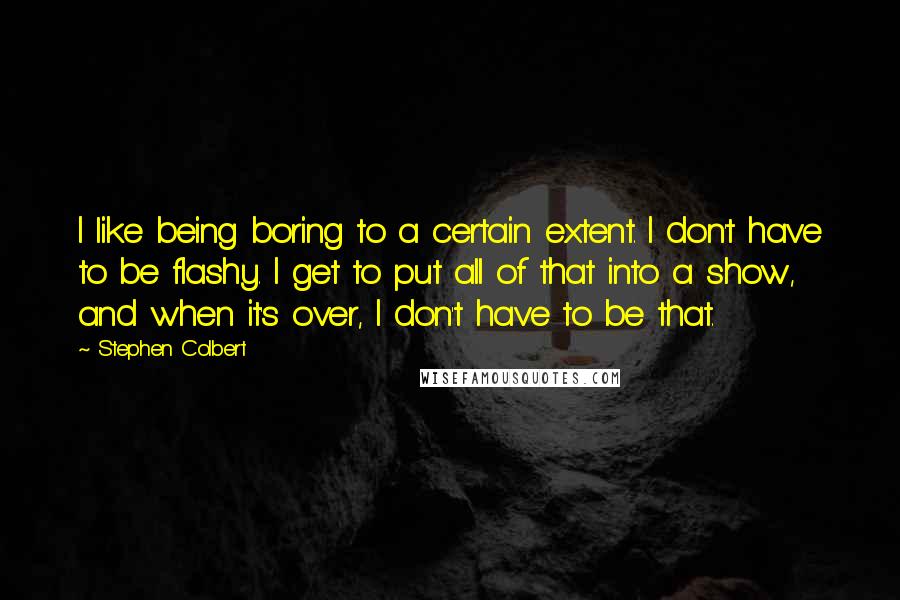 Stephen Colbert Quotes: I like being boring to a certain extent. I don't have to be flashy. I get to put all of that into a show, and when it's over, I don't have to be that.