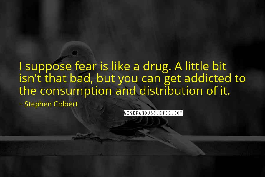Stephen Colbert Quotes: I suppose fear is like a drug. A little bit isn't that bad, but you can get addicted to the consumption and distribution of it.