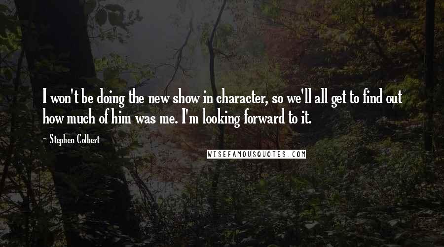 Stephen Colbert Quotes: I won't be doing the new show in character, so we'll all get to find out how much of him was me. I'm looking forward to it.