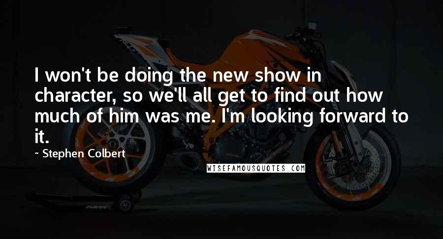 Stephen Colbert Quotes: I won't be doing the new show in character, so we'll all get to find out how much of him was me. I'm looking forward to it.