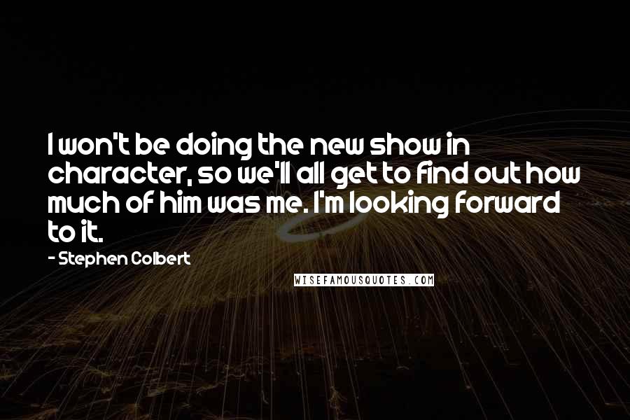Stephen Colbert Quotes: I won't be doing the new show in character, so we'll all get to find out how much of him was me. I'm looking forward to it.