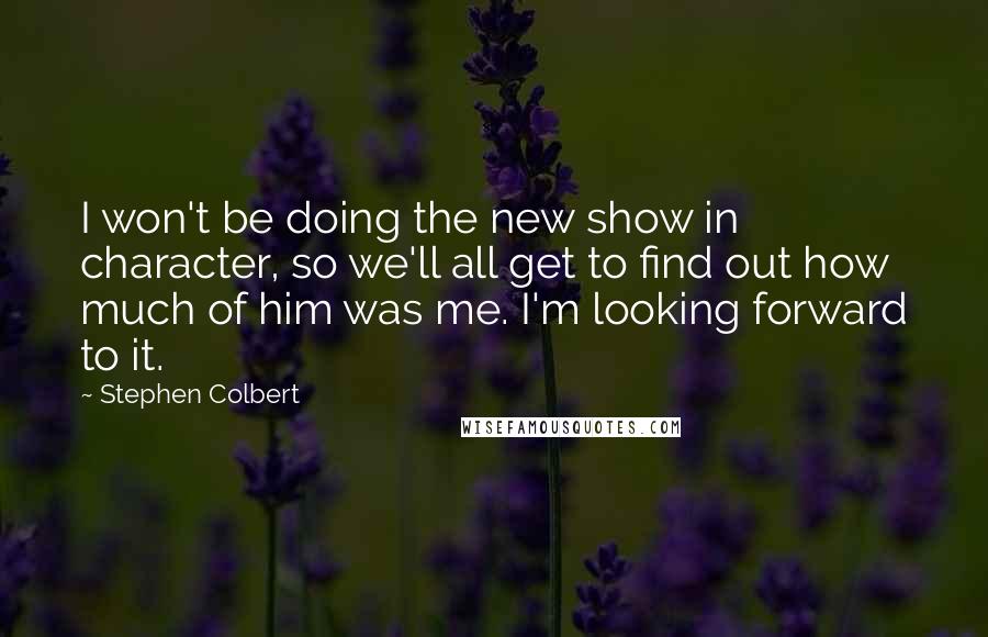 Stephen Colbert Quotes: I won't be doing the new show in character, so we'll all get to find out how much of him was me. I'm looking forward to it.