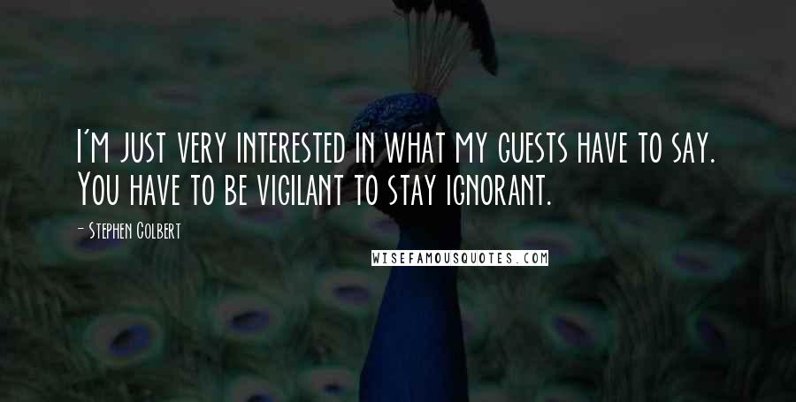 Stephen Colbert Quotes: I'm just very interested in what my guests have to say. You have to be vigilant to stay ignorant.