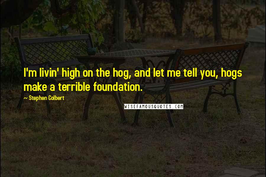 Stephen Colbert Quotes: I'm livin' high on the hog, and let me tell you, hogs make a terrible foundation.
