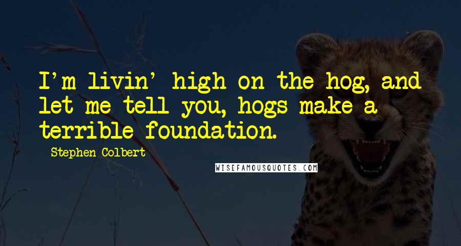 Stephen Colbert Quotes: I'm livin' high on the hog, and let me tell you, hogs make a terrible foundation.