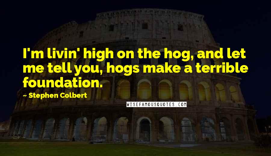 Stephen Colbert Quotes: I'm livin' high on the hog, and let me tell you, hogs make a terrible foundation.