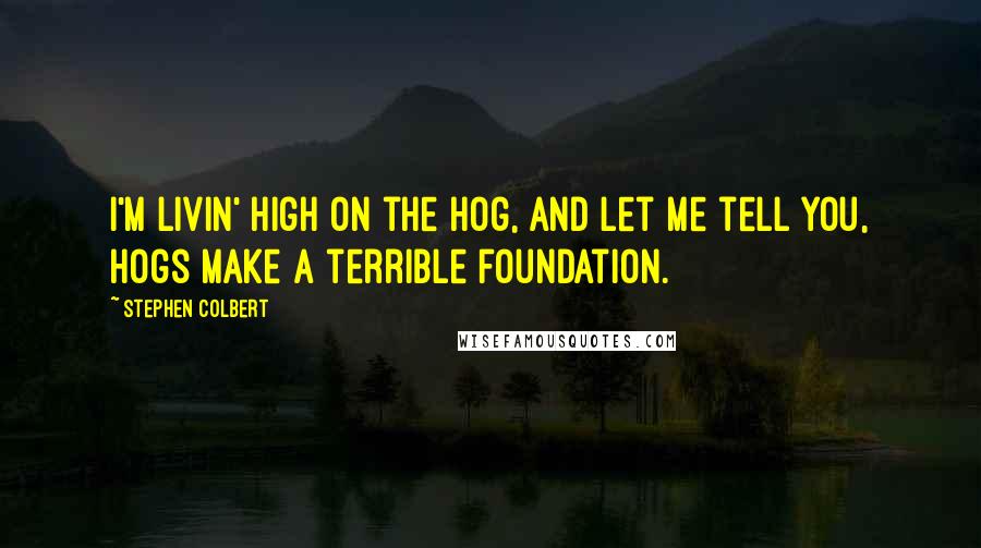 Stephen Colbert Quotes: I'm livin' high on the hog, and let me tell you, hogs make a terrible foundation.